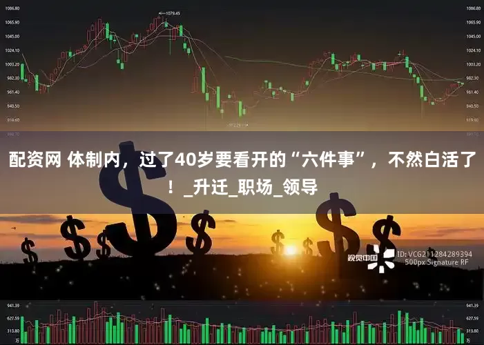 配资网 体制内，过了40岁要看开的“六件事”，不然白活了！_升迁_职场_领导