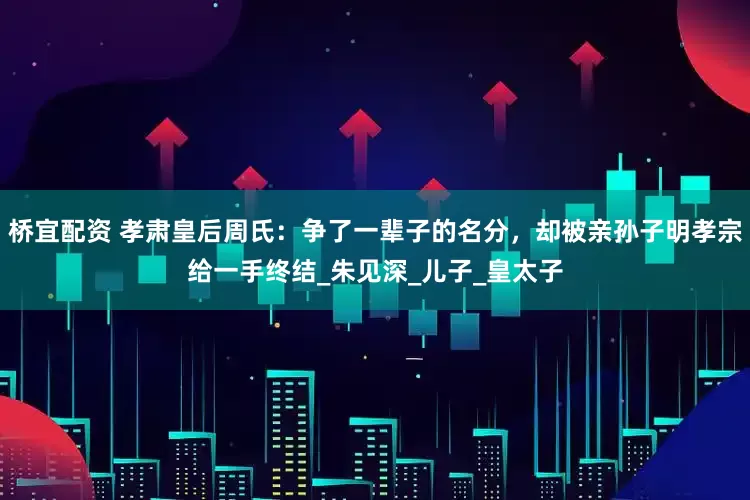 桥宜配资 孝肃皇后周氏：争了一辈子的名分，却被亲孙子明孝宗给一手终结_朱见深_儿子_皇太子