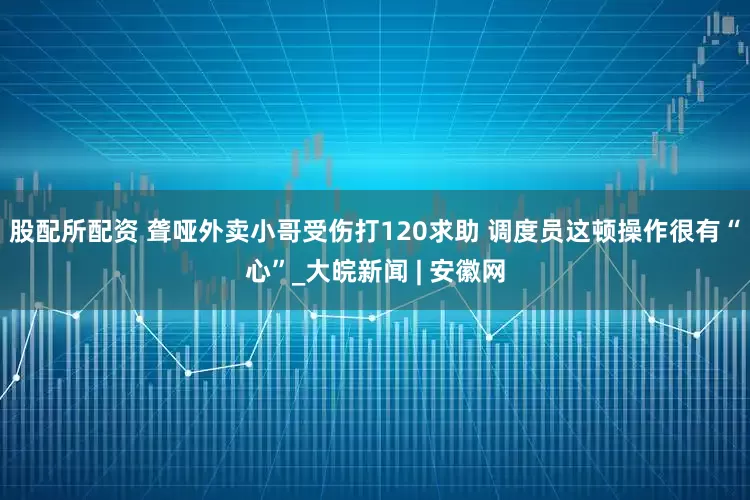 股配所配资 聋哑外卖小哥受伤打120求助 调度员这顿操作很有“心”_大皖新闻 | 安徽网