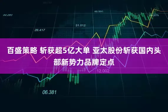 百盛策略 斩获超5亿大单 亚太股份斩获国内头部新势力品牌定点