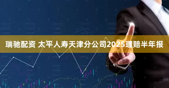 瑞驰配资 太平人寿天津分公司2025理赔半年报