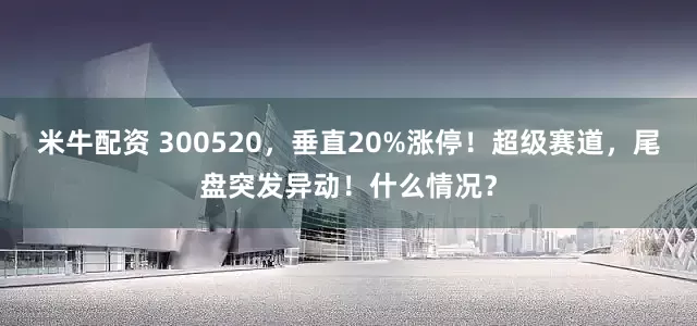 米牛配资 300520，垂直20%涨停！超级赛道，尾盘突发异动！什么情况？