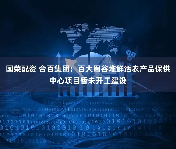 国荣配资 合百集团：百大周谷堆鲜活农产品保供中心项目暂未开工建设