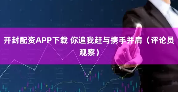 开封配资APP下载 你追我赶与携手并肩（评论员观察）