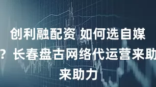 创利融配资 如何选自媒体？长春盘古网络代运营来助力