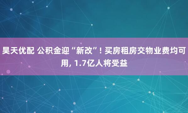 昊天优配 公积金迎“新改”! 买房租房交物业费均可用, 1.7亿人将受益