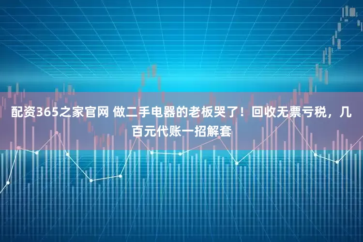 配资365之家官网 做二手电器的老板哭了！回收无票亏税，几百元代账一招解套