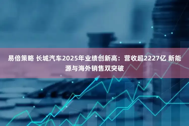 易倍策略 长城汽车2025年业绩创新高：营收超2227亿 新能源与海外销售双突破