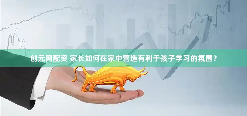 创元网配资 家长如何在家中营造有利于孩子学习的氛围？