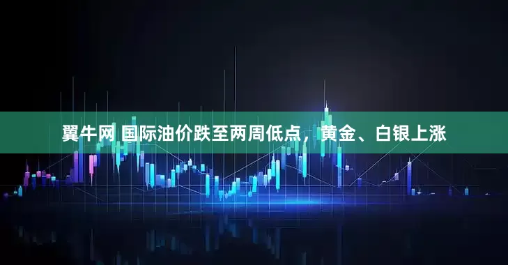 翼牛网 国际油价跌至两周低点，黄金、白银上涨
